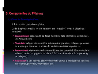 3. Componentes do PN (Cont.)
i ) Plano de Tecnologia (Cont.)
A Internet faz parte dos negócios.
Cada Empresa precisa ter no mínimo um “website”, com 4 objetivos
principais:
 Transacional: capacidade de fazer negócios pela Internet (e-commerce).
Ex: Amazon.com
 Conteúdo: Alguns sites contém informações gratuitas, cobradas pelo uso
ou ambas que permitem o acesso do usuário a notícias, esportes etc.
 Promocional: objeto de atrair consumidores em potencial. Em essência o
website contém propaganda da cia. e é útil em vários tipos de negócios (p.
ex.: viagens)
 Relacional: é um método efetivo de reduzir custos e providenciar serviços
aos clientes, parceiros, empregados etc.)
 