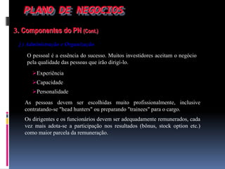 PLANO DE NEGOCIOS
3. Componentes do PN (Cont.)
j ) Administração e Organização
O pessoal é a essência do sucesso. Muitos investidores aceitam o negócio
pela qualidade das pessoas que irão dirigí-lo.
Experiência
Capacidade
Personalidade
As pessoas devem ser escolhidas muito profissionalmente, inclusive
contratando-se "head hunters" ou preparando "trainees" para o cargo.
Os dirigentes e os funcionários devem ser adequadamente remunerados, cada
vez mais adota-se a participação nos resultados (bônus, stock option etc.)
como maior parcela da remuneração.
 