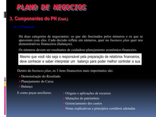 PLANO DE NEGOCIOS
3. Componentes do PN (Cont.)
m ) Finanças
Há duas categorias de negociantes: os que são fascinados pelos números e os que se
apavoram com eles. Cada decisão reflete em números, quer no business plan quer nos
demonstrativos financeiros (balanços).
Os números devem ser resultantes de cuidadoso planejamento econômico-financeiro.
Dentro do business plan, os 3 itens financeiros mais importantes são:
Mesmo que você não seja o responsável pela preparação de relatórios financeiros,
deve conhecer e saber interpretar um balanço para poder melhor controlar a sua
companhia.
Demonstração do Resultado
Planejamento do Caixa
Balanço
E como peças auxiliares: Origens e aplicações de recursos
Mutações do patrimônio
Gerenciamento dos custos
Notas explicativas e princípios contábeis adotadas
 