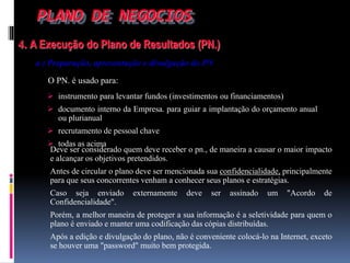 PLANO DE NEGOCIOS
4. A Execução do Plano de Resultados (PN.)
a ) Preparação, apresentação e divulgação do PN
O PN. é usado para:
Deve ser considerado quem deve receber o pn., de maneira a causar o maior impacto
e alcançar os objetivos pretendidos.
Antes de circular o plano deve ser mencionada sua confidencialidade, principalmente
para que seus concorrentes venham a conhecer seus planos e estratégias.
Caso seja enviado externamente deve ser assinado um "Acordo de
Confidencialidade".
Porém, a melhor maneira de proteger a sua informação é a seletividade para quem o
plano é enviado e manter uma codificação das cópias distribuídas.
Após a edição e divulgação do plano, não é conveniente colocá-lo na Internet, exceto
se houver uma "password" muito bem protegida.
 instrumento para levantar fundos (investimentos ou financiamentos)
 documento interno da Empresa. para guiar a implantação do orçamento anual
ou plurianual
 recrutamento de pessoal chave
 todas as acima
 