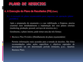 PLANO DE NEGOCIOS
4. A Execução do Plano de Resultados (PN) (Cont.)
b ) A execução do plano orçamentário para empresas em operação (plano
periódico)
Após a preparação do orçamento e a sua viabilização, a Empresa. precisa
examinar mais detalhadamente a implantação dos seus planos setoriais
(marketing, produção, pessoal, serviços de terceiros etc.).
Geralmente, o plano interno, pode tornar uma das três formas:
 Business Plan Periódico (Detalhamento do plano orçamentário)
Permite informações mais acuradas para a tomada de decisões. São feitas
recomendações sobre ações específicas e objetivos esperados de
desempenho em um determinado período (trimestre, p.ex.: Quartely
Business Plan).
 
