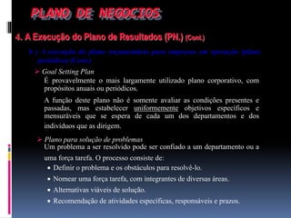 PLANO DE NEGOCIOS
4. A Execução do Plano de Resultados (PN.) (Cont.)
b ) A execução do plano orçamentário para empresas em operação (plano
periódico) (Cont.)
 Goal Setting Plan
Um problema a ser resolvido pode ser confiado a um departamento ou a
uma força tarefa. O processo consiste de:
É provavelmente o mais largamente utilizado plano corporativo, com
propósitos anuais ou periódicos.
A função deste plano não é somente avaliar as condições presentes e
passadas, mas estabelecer uniformemente objetivos específicos e
mensuráveis que se espera de cada um dos departamentos e dos
indivíduos que as dirigem.
 Plano para solução de problemas
 Definir o problema e os obstáculos para resolvê-lo.
 Nomear uma força tarefa, com integrantes de diversas áreas.
 Alternativas viáveis de solução.
 Recomendação de atividades específicas, responsáveis e prazos.
 