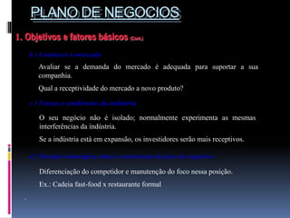 PLANO DE NEGOCIOS
1. Objetivos e fatores básicos (Cont.)
b ) Conhecer o mercado
Avaliar se a demanda do mercado é adequada para suportar a sua
companhia.
Qual a receptividade do mercado a novo produto?
O seu negócio não é isolado; normalmente experimenta as mesmas
interferências da indústria.
Se a indústria está em expansão, os investidores serão mais receptivos.
c ) Forças e tendências da indústria
d ) Posição estratégica clara e consistente de foco de negócios
Diferenciação do competidor e manutenção do foco nessa posição.
Ex.: Cadeia fast-food x restaurante formal
.
 