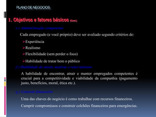 PLANODE NEGOCIOS
1. Objetivos e fatores básicos (Cont.)
e ) Administração competente
Cada empregado (e você próprio) deve ser avaliado segundo critérios de:
f ) Habilidade de atrair, motivar e reter talentos
A habilidade de encontrar, atrair e manter empregados competentes é
crucial para a competitividade e viabilidade da companhia (pagamento
justo, benefícios, moral, ética etc.).
.
Experiência
Realismo
Flexibilidade (sem perder o foco)
Habilidade de tratar bem o público
g ) Controle financeiro
Uma das chaves do negócio é como trabalhar com recursos financeiros.
Cumprir compromissos e construir colchões financeiros para emergências.
 
