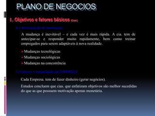 PLANO DE NEGOCIOS
1. Objetivos e fatores básicos (Cont.)
h ) Antecipação de mudanças
A mudança é inevitável – e cada vez é mais rápida. A cia. tem de
antecipar-se e responder muito rapidamente, bem como treinar
empregados para serem adaptáveis à nova realidade.
i ) Valores e integridade da EMPRESA
Cada Empresa. tem de fazer dinheiro (gerar negócios).
Estudos concluem que cias. que enfatizam objetivos são melhor sucedidas
do que as que possuem motivação apenas monetária.
.
Mudanças tecnológicas
Mudanças sociológicas
Mudanças na concorrência
 
