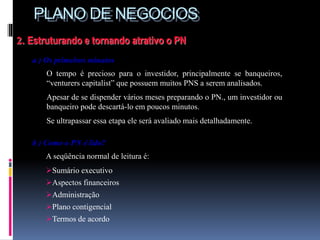 PLANO DE NEGOCIOS
2. Estruturando e tornando atrativo o PN
a ) Os primeiros minutos
O tempo é precioso para o investidor, principalmente se banqueiros,
“venturers capitalist” que possuem muitos PNS a serem analisados.
Apesar de se dispender vários meses preparando o PN., um investidor ou
banqueiro pode descartá-lo em poucos minutos.
Se ultrapassar essa etapa ele será avaliado mais detalhadamente.
b ) Como o PN é lido?
A seqüência normal de leitura é:
Sumário executivo
Aspectos financeiros
Administração
Plano contigencial
Termos de acordo
 