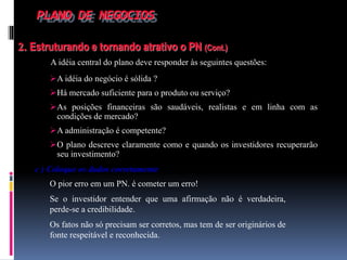 PLANO DE NEGOCIOS
2. Estruturando e tornando atrativo o PN (Cont.)
A idéia central do plano deve responder às seguintes questões:
c ) Coloque os dados corretamente
O pior erro em um PN. é cometer um erro!
Se o investidor entender que uma afirmação não é verdadeira,
perde-se a credibilidade.
Os fatos não só precisam ser corretos, mas tem de ser originários de
fonte respeitável e reconhecida.
A idéia do negócio é sólida ?
Há mercado suficiente para o produto ou serviço?
As posições financeiras são saudáveis, realistas e em linha com as
condições de mercado?
A administração é competente?
O plano descreve claramente como e quando os investidores recuperarão
seu investimento?
 