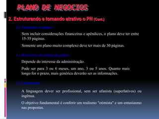 PLANO DE NEGOCIOS
2. Estruturando e tornando atrativo o PN (Cont.)
d ) Tamanho do plano
Sem incluir considerações financeiras e apêndices, o plano deve ter entre
15-35 páginas.
Somente um plano muito complexo deve ter mais de 30 páginas.
e ) Horizonte de tempo do plano
Depende do interesse da administração.
Pode ser para 3 ou 6 meses, um ano, 3 ou 5 anos. Quanto mais
longo for o prazo, mais genérica deverão ser as informações.
f ) Linguagem
A linguagem dever ser profissional, sem ser ufanista (superlativos) ou
ingênua.
O objetivo fundamental é conferir um realismo "otimista" e um entusiasmo
nas propostas.
 
