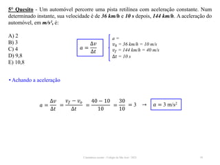 Cinemática escalar - Colégio de São José / 2023 10
5° Quesito - Um automóvel percorre uma pista retilínea com aceleração constante. Num
determinado instante, sua velocidade é de 36 km/h e 10 s depois, 144 km/h. A aceleração do
automóvel, em m/s², é:
A) 2
B) 3
C) 4
D) 9,8
E) 10,8
a =
𝑣0 = 36 km/h = 10 m/s
𝑣𝑓 = 144 km/h = 40 m/s
∆𝑡 = 10 s
𝑎 =
∆𝑣
∆𝑡
• Achando a aceleração
𝑎 =
∆𝑣
∆𝑡
=
40 − 10
10
= 3 → 𝑎 = 3 m/s2
=
𝑣𝑓 − 𝑣𝑜
∆𝑡
=
30
10
 