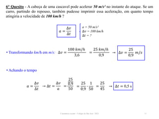 Cinemática escalar - Colégio de São José / 2023 11
6° Quesito - A cabeça de uma cascavel pode acelerar 50 m/s² no instante do ataque. Se um
carro, partindo do repouso, também pudesse imprimir essa aceleração, em quanto tempo
atingiria a velocidade de 100 km/h ?
• Achando o tempo
a = 50 m/s²
∆𝑣 = 100 km/h
∆𝑡 = ?
𝑎 =
∆𝑣
∆𝑡
• Transformando km/h em m/s: ∆𝑣 =
100 𝑘𝑚/ℎ
3,6
→ ∆𝑣 =
25
0,9
𝑚/𝑠
=
25 𝑘𝑚/ℎ
0,9
𝑎 =
∆𝑣
∆𝑡
→ ∆𝑡 = 0,5 s
→ ∆𝑡 =
∆𝑣
𝑎
=
25
0,9
50
=
25
0,9
∙
1
50
=
25
45
 
