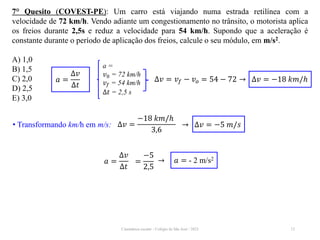 Cinemática escalar - Colégio de São José / 2023 12
7° Quesito (COVEST-PE): Um carro está viajando numa estrada retilínea com a
velocidade de 72 km/h. Vendo adiante um congestionamento no trânsito, o motorista aplica
os freios durante 2,5s e reduz a velocidade para 54 km/h. Supondo que a aceleração é
constante durante o período de aplicação dos freios, calcule o seu módulo, em m/s2.
A) 1,0
B) 1,5
C) 2,0
D) 2,5
E) 3,0
𝑎 =
∆𝑣
∆𝑡
=
−5
2,5
→ 𝑎 = - 2 m/s2
a =
𝑣0 = 72 km/h
𝑣𝑓 = 54 km/h
∆𝑡 = 2,5 s
𝑎 =
∆𝑣
∆𝑡
∆𝑣 = 𝑣𝑓 − 𝑣𝑜 = 54 − 72 → ∆𝑣 = −18 𝑘𝑚/ℎ
• Transformando km/h em m/s: ∆𝑣 =
−18 𝑘𝑚/ℎ
3,6
→ ∆𝑣 = −5 𝑚/𝑠
 