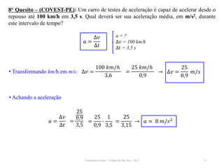 Cinemática escalar - Colégio de São José / 2023 13
8° Quesito – (COVEST-PE): Um carro de testes de aceleração é capaz de acelerar desde o
repouso até 100 km/h em 3,5 s. Qual deverá ser sua aceleração média, em m/s2, durante
este intervalo de tempo?
a = ?
∆𝑣 = 100 km/h
∆𝑡 = 3,5 s
𝑎 =
∆𝑣
∆𝑡
• Transformando km/h em m/s: ∆𝑣 =
100 𝑘𝑚/ℎ
3,6
→ ∆𝑣 =
25
0,9
𝑚/𝑠
=
25 𝑘𝑚/ℎ
0,9
• Achando a aceleração
𝑎 =
∆𝑣
∆𝑡
→ 𝑎 ≈ 8 𝑚/𝑠2
=
25
0,9
3,5
=
25
0,9
∙
1
3,5
=
25
3,15
 