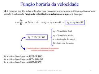 Cinemática escalar - Colégio de São José / 2023 14
Função horária da velocidade
𝑎 =
∆𝑣
∆𝑡
→ ∆𝑣 = 𝑎 ∙ ∆𝑡 → 𝑣𝑓 − 𝑣0 = 𝑎 ∙ ∆𝑡 → 𝑣𝑓 = 𝑣0 +𝑎 ∙ ∆𝑡
 a > 0 → 𝑀𝑜𝑣𝑖𝑚𝑒𝑛𝑡𝑜 𝐴𝐶𝐸𝐿𝐸𝑅𝐴𝐷𝑂
 a < 0 → 𝑀𝑜𝑣𝑖𝑚𝑒𝑛𝑡𝑜 𝑅𝐸𝑇𝐴𝑅𝐷𝐴𝐷𝑂
 a = 0 → 𝑀𝑜𝑣𝑖𝑚𝑒𝑛𝑡𝑜 𝑈𝑁𝐼𝐹𝑂𝑅𝑀𝐸
 A primeira das fórmulas utilizadas para descrever o movimento retilíneo uniformemente
variado é a chamada função da velocidade em relação ao tempo, e é dada por:
𝑣𝑓 = Velocidade final
𝑣0 = Velocidade inicial
a = Aceleração do móvel
∆𝑡 = Intervalo de tempo
𝐹𝑢𝑛çã𝑜 ℎ𝑜𝑟á𝑟𝑖𝑎 𝑑a velocidade do movimento
retilíneo uniformemente variado
𝑣𝑓 = 𝑣0 +𝑎 ∙ ∆𝑡
 