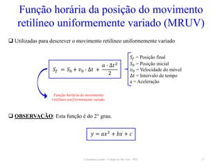 Cinemática escalar - Colégio de São José / 2023 17
Função horária da posição do movimento
retilíneo uniformemente variado (MRUV)
 Utilizadas para descrever o movimento retilíneo uniformemente variado
𝑆𝑓 = Posição final
𝑆0 = Posição inicial
𝑣0 = Velocidade do móvel
∆𝑡 = Intervalo de tempo
a = Aceleração
𝐹𝑢𝑛çã𝑜 ℎ𝑜𝑟á𝑟𝑖𝑎 𝑑𝑜 𝑚𝑜𝑣𝑖𝑚𝑒𝑛𝑡𝑜
𝑟𝑒𝑡𝑖𝑙í𝑛𝑒𝑜 𝑢𝑛𝑖𝑓𝑜𝑟𝑚𝑒mente variado
𝑆𝑓 = 𝑆0 + 𝑣0 ∙ ∆𝑡 +
𝑎 ∙ ∆𝑡2
2
 OBSERVAÇÃO: Esta função é do 2° grau.
𝑦 = 𝑎𝑥2
+ 𝑏𝑥 + 𝑐
 