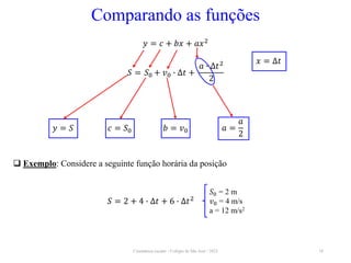 Cinemática escalar - Colégio de São José / 2023 18
Comparando as funções
𝑆 = 𝑆0 + 𝑣0 ∙ ∆𝑡 +
𝑎 ∙ ∆𝑡2
2
𝑦 = 𝑐 + 𝑏𝑥 + 𝑎𝑥2
𝑦 = 𝑆 𝑐 = 𝑆0 𝑏 = 𝑣0
𝑥 = ∆𝑡
𝑎 =
𝑎
2
 Exemplo: Considere a seguinte função horária da posição
𝑆 = 2 + 4 ∙ ∆𝑡 + 6 ∙ ∆𝑡2
𝑆0 = 2 m
𝑣0 = 4 m/s
a = 12 m/s2
 