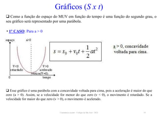 Cinemática escalar - Colégio de São José / 2023 19
Gráficos (S x t)
 Como a função do espaço do MUV em função do tempo é uma função do segundo grau, o
seu gráfico será representado por uma parábola.
• 1° CASO: Para a > 0
 Esse gráfico é uma parábola com a concavidade voltada para cima, pois a aceleração é maior do que
zero (a > 0). Assim, se a velocidade for menor do que zero (v < 0), o movimento é retardado. Se a
velocidade for maior do que zero (v > 0), o movimento é acelerado.
 