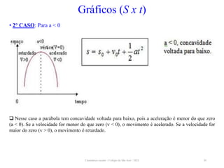 Cinemática escalar - Colégio de São José / 2023 20
Gráficos (S x t)
• 2° CASO: Para a < 0
 Nesse caso a parábola tem concavidade voltada para baixo, pois a aceleração é menor do que zero
(a < 0). Se a velocidade for menor do que zero (v < 0), o movimento é acelerado. Se a velocidade for
maior do zero (v > 0), o movimento é retardado.
 