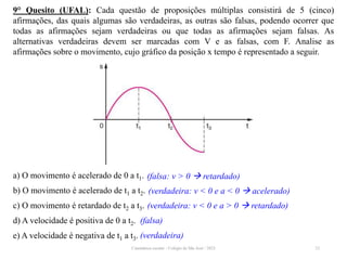 9° Quesito (UFAL): Cada questão de proposições múltiplas consistirá de 5 (cinco)
afirmações, das quais algumas são verdadeiras, as outras são falsas, podendo ocorrer que
todas as afirmações sejam verdadeiras ou que todas as afirmações sejam falsas. As
alternativas verdadeiras devem ser marcadas com V e as falsas, com F. Analise as
afirmações sobre o movimento, cujo gráfico da posição x tempo é representado a seguir.
a) O movimento é acelerado de 0 a t1.
b) O movimento é acelerado de t1 a t2.
c) O movimento é retardado de t2 a t3.
d) A velocidade é positiva de 0 a t2.
e) A velocidade é negativa de t1 a t3.
23
(falsa: v > 0  retardado)
(falsa)
(verdadeira: v < 0 e a < 0  acelerado)
(verdadeira: v < 0 e a > 0  retardado)
(verdadeira)
Cinemática escalar - Colégio de São José / 2023
 
