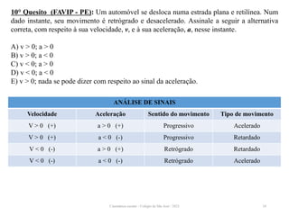 Cinemática escalar - Colégio de São José / 2023 24
10° Quesito (FAVIP - PE): Um automóvel se desloca numa estrada plana e retilínea. Num
dado instante, seu movimento é retrógrado e desacelerado. Assinale a seguir a alternativa
correta, com respeito à sua velocidade, v, e à sua aceleração, a, nesse instante.
A) v > 0; a > 0
B) v > 0; a < 0
C) v < 0; a > 0
D) v < 0; a < 0
E) v > 0; nada se pode dizer com respeito ao sinal da aceleração.
ANÁLISE DE SINAIS
Velocidade Aceleração Sentido do movimento Tipo de movimento
V > 0 (+) a > 0 (+) Progressivo Acelerado
V > 0 (+) a < 0 (-) Progressivo Retardado
V < 0 (-) a > 0 (+) Retrógrado Retardado
V < 0 (-) a < 0 (-) Retrógrado Acelerado
 