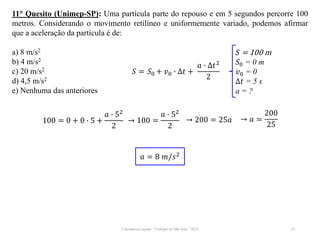 Cinemática escalar - Colégio de São José / 2023 25
11° Quesito (Unimep-SP): Uma partícula parte do repouso e em 5 segundos percorre 100
metros. Considerando o movimento retilíneo e uniformemente variado, podemos afirmar
que a aceleração da partícula é de:
a) 8 m/s2
b) 4 m/s2
c) 20 m/s2
d) 4,5 m/s2
e) Nenhuma das anteriores
𝑆 = 100 m
𝑆0 = 0 m
𝑣0 = 0
∆𝑡 = 5 s
a = ?
𝑆 = 𝑆0 + 𝑣0 ∙ ∆𝑡 +
𝑎 ∙ ∆𝑡2
2
100 = 0 + 0 ∙ 5 +
𝑎 ∙ 52
2
→ 100 =
𝑎 ∙ 52
2
→ 200 = 25𝑎 → 𝑎 =
200
25
𝑎 = 8 𝑚/𝑠2
 