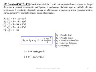 Cinemática escalar - Colégio de São José / 2023 26
12° Quesito (FAVIP - PE): No instante inicial, t = 0, um automóvel movendo-se ao longo
do eixo x possui movimento retrógrado e acelerado. Sabe-se que o módulo de sua
aceleração é constante. Assinale, dentre as alternativas a seguir, a única equação horária
para o automóvel compatível com essas informações.
A) x(t) = 5 + 10t + 15t2
B) x(t) = 5 + 10t – 15t2
C) x(t) = 5 – 10t + 15t2
D) x(t) = 5 – 10t – 15t2
E) x(t) = 5 + 10t
𝑆𝑓 = Posição final
𝑆0 = Posição inicial
𝑣0 = Velocidade do móvel
∆𝑡 = Intervalo de tempo
a = Aceleração
𝑆𝑓 = 𝑆0 + 𝑣0 ∙ ∆𝑡 +
𝑎 ∙ ∆𝑡2
2
𝑣 < 0 → 𝑟𝑒𝑡𝑟ó𝑔𝑟𝑎𝑑𝑜
𝑎 > 0 → 𝑎𝑐𝑒𝑙𝑒𝑟𝑎𝑑𝑜
 