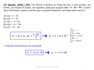 Cinemática escalar - Colégio de São José / 2023 27
13° Quesito (FISS - PE): Um móvel se desloca ao longo do eixo x com posição, em
metros, em função do tempo, em segundos, dada pela equação x(t) = 3 – 6t + 9t2. A partir
dessa informação, pode-se concluir que a equação horária da velocidade deste móvel é
A) v(t) = 3 + 9t
B) v(t) = 3 – 9t
C) v(t) = – 6 + 9t
D) v(t) = – 6 + 18t
E) v(t) = –6 – 18t
𝑆𝑓 = ?
𝑆0 = 3 m
𝑣0 = - 6 m/s
∆𝑡 = ?
a = 18 m/s2
𝑆𝑓 = 𝑆0 + 𝑣0 ∙ ∆𝑡 +
𝑎 ∙ ∆𝑡2
2
𝑆𝑓 = 3 − 6𝑡 + 9𝑡2
• Achando função horaria da velocidade
𝑣𝑓 = 𝑣0 +𝑎 ∙ ∆𝑡 𝑣𝑓 = − 6 + 18𝑡
 