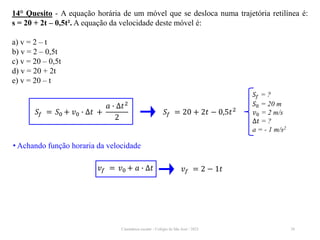Cinemática escalar - Colégio de São José / 2023 28
14° Quesito - A equação horária de um móvel que se desloca numa trajetória retilínea é:
s = 20 + 2t – 0,5t². A equação da velocidade deste móvel é:
a) v = 2 – t
b) v = 2 – 0,5t
c) v = 20 – 0,5t
d) v = 20 + 2t
e) v = 20 – t
𝑆𝑓 = ?
𝑆0 = 20 m
𝑣0 = 2 m/s
∆𝑡 = ?
a = - 1 m/s2
𝑆𝑓 = 𝑆0 + 𝑣0 ∙ ∆𝑡 +
𝑎 ∙ ∆𝑡2
2
𝑆𝑓 = 20 + 2𝑡 − 0,5𝑡2
• Achando função horaria da velocidade
𝑣𝑓 = 𝑣0 + 𝑎 ∙ ∆𝑡 𝑣𝑓 = 2 − 1𝑡
 