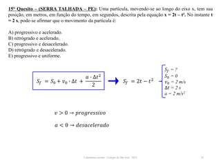 Cinemática escalar - Colégio de São José / 2023 29
15° Quesito – (SERRA TALHADA – PE): Uma partícula, movendo-se ao longo do eixo x, tem sua
posição, em metros, em função do tempo, em segundos, descrita pela equação x = 2t – t². No instante t
= 2 s, pode-se afirmar que o movimento da partícula é:
A) progressivo e acelerado.
B) retrógrado e acelerado.
C) progressivo e desacelerado.
D) retrógrado e desacelerado.
E) progressivo e uniforme.
𝑆𝑓 = ?
𝑆0 = 0
𝑣0 = 2 m/s
∆𝑡 = 2 s
a = 2 m/s2
𝑆𝑓 = 𝑆0 + 𝑣0 ∙ ∆𝑡 +
𝑎 ∙ ∆𝑡2
2
𝑆𝑓 = 2𝑡 − 𝑡2
𝑣 > 0 → 𝑝𝑟𝑜𝑔𝑟𝑒𝑠𝑠𝑖𝑣𝑜
𝑎 < 0 → 𝑑𝑒𝑠𝑎𝑐𝑒𝑙𝑒𝑟𝑎𝑑𝑜
 