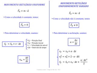 Cinemática escalar - Colégio de São José / 2023 3
MOVIMENTO RETILÍNEO
UNIFORMEMENTE VARIADO
𝑀𝑂𝑉𝐼𝑀𝐸𝑁𝑇𝑂 𝑅𝐸𝑇𝐼𝐿Í𝑁𝐸𝑂 𝑈𝑁𝐼𝐹𝑂𝑅𝑀𝐸
𝑆𝑓 = 𝑆0 + 𝑣 ∙ ∆𝑡
𝑎 =
∆𝑣
∆𝑡
𝑣𝑚 =
∆𝑆
∆𝑡
𝐹𝑅 = 𝑚 ∙ 𝑎
• Como a velocidade é constante, temos:
𝐹𝑅 = 0
• Para determinar a velocidade, usamos:
• 𝑆𝑓 = Posição final
• 𝑆0 = Posição inicial
• v = Velocidade do móvel
• ∆𝑡 = Intervalo de tempo
𝐹𝑅 = 𝑚 ∙ 𝑎
• Como a velocidade não é constante, temos
𝐹𝑅 ≠ 0
• Para determinar a aceleração, usamos:
𝑣𝑓 = 𝑣0 + 𝑎 ∙ ∆𝑡
𝑣𝑓
2
= 𝑣0
2
+ 2 ∙ 𝑎 ∙ ∆S
𝑆𝑓 = 𝑆0 + 𝑣0 ∙ ∆𝑡 +
𝑎 ∙ ∆𝑡2
2
 