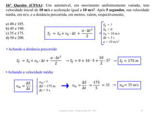 Cinemática escalar - Colégio de São José / 2023 30
16° Quesito (CFSA): Um automóvel, em movimento uniformemente variado, tem
velocidade inicial de 10 m/s e aceleração igual a 10 m/s2. Após 5 segundos, sua velocidade
média, em m/s, e a distância percorrida, em metros, valem, respectivamente,
a) 40 e 185.
b) 45 e 190.
c) 35 e 175.
d) 50 e 200.
𝑆𝑓 = ?
𝑆0 = 0
𝑣0 = 10 m/s
∆𝑡 = 5 s
a = 10 m/s2
𝑆𝑓 = 𝑆0 + 𝑣0 ∙ ∆𝑡 +
𝑎 ∙ ∆𝑡2
2
• Achando a distância percorrida
→ 𝑆𝑓 = 0 + 10 ∙ 5 +
10
2
∙ 52
𝑆𝑓 = 𝑆0 + 𝑣0 ∙ ∆𝑡 +
𝑎 ∙ ∆𝑡2
2
→ 𝑆𝑓 = 175 𝑚
• Achando a velocidade média
𝑣𝑚= ?
∆𝑆 = 175 m
∆𝑡 = 5 s
𝑣𝑚 =
∆𝑆
∆𝑡
𝑣𝑚 =
∆𝑆
∆𝑡
=
175
5
= 35 → 𝑣𝑚= 35 m/s
 