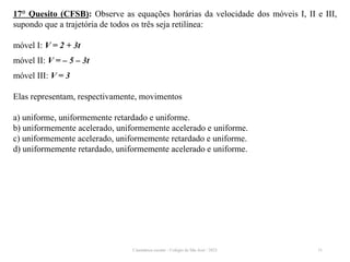 Cinemática escalar - Colégio de São José / 2023 31
17° Quesito (CFSB): Observe as equações horárias da velocidade dos móveis I, II e III,
supondo que a trajetória de todos os três seja retilínea:
móvel I: V = 2 + 3t
móvel II: V = – 5 – 3t
móvel III: V = 3
Elas representam, respectivamente, movimentos
a) uniforme, uniformemente retardado e uniforme.
b) uniformemente acelerado, uniformemente acelerado e uniforme.
c) uniformemente acelerado, uniformemente retardado e uniforme.
d) uniformemente retardado, uniformemente acelerado e uniforme.
 
