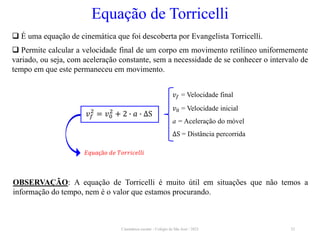 Cinemática escalar - Colégio de São José / 2023 32
Equação de Torricelli
 É uma equação de cinemática que foi descoberta por Evangelista Torricelli.
 Permite calcular a velocidade final de um corpo em movimento retilíneo uniformemente
variado, ou seja, com aceleração constante, sem a necessidade de se conhecer o intervalo de
tempo em que este permaneceu em movimento.
𝑣𝑓 = Velocidade final
𝑣0 = Velocidade inicial
a = Aceleração do móvel
∆S = Distância percorrida
𝐸𝑞𝑢𝑎çã𝑜 𝑑𝑒 𝑇𝑜𝑟𝑟𝑖𝑐𝑒𝑙𝑙𝑖
𝑣𝑓
2
= 𝑣0
2
+ 2 ∙ 𝑎 ∙ ∆S
OBSERVAÇÃO: A equação de Torricelli é muito útil em situações que não temos a
informação do tempo, nem é o valor que estamos procurando.
 