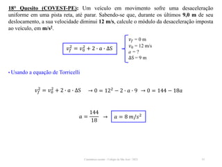 Cinemática escalar - Colégio de São José / 2023 33
18° Quesito (COVEST-PE): Um veículo em movimento sofre uma desaceleração
uniforme em uma pista reta, até parar. Sabendo-se que, durante os últimos 9,0 m de seu
deslocamento, a sua velocidade diminui 12 m/s, calcule o módulo da desaceleração imposta
ao veículo, em m/s2.
𝑣𝑓 = 0 m
𝑣0 = 12 m/s
a = ?
∆S = 9 m
𝑣𝑓
2
= 𝑣0
2
+ 2 ∙ 𝑎 ∙ ∆S
• Usando a equação de Torricelli
𝑣𝑓
2
= 𝑣0
2
+ 2 ∙ 𝑎 ∙ ∆S → 0 = 122 − 2 ∙ 𝑎 ∙ 9 → 0 = 144 − 18𝑎
𝑎 =
144
18
→ 𝑎 = 8 𝑚/𝑠2
 