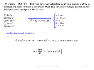 Cinemática escalar - Colégio de São José / 2023 34
19° Quesito – (CEFET – PE): Um carro tem velocidade de 20 m/s quando, a 30 m de
distância, um sinal vermelho é observado. Qual deve ser a desaceleração produzida pelos
freios para que o carro pare a 5 m do sinal?
A) 8 m/s²
B) 80 m/s²
C) 0,4 m/s2
D) 8 m/s2
E) 80 m/s2
𝑣𝑓 = 0 m
𝑣0 = 20 m/s
a = ?
𝑆0 = 30 m
𝑆𝑓 = 5 𝑚
𝑣𝑓
2
= 𝑣0
2
+ 2 ∙ 𝑎 ∙ ∆S
• Usando a equação de Torricelli
𝑣𝑓
2
= 𝑣0
2
+ 2 ∙ 𝑎 ∙ ∆S → 0 = 202
− 2 ∙ 𝑎 ∙ 25 → 0 = 400 − 50𝑎
𝑎 =
400
50
→ 𝑎 = 8 𝑚/𝑠2
 