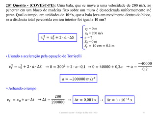 Cinemática escalar - Colégio de São José / 2023 35
20° Quesito - (COVEST-PE): Uma bala, que se move a uma velocidade de 200 m/s, ao
penetrar em um bloco de madeira fixo sobre um muro é desacelerada uniformemente até
parar. Qual o tempo, em unidades de 10-4 s, que a bala leva em movimento dentro do bloco,
se a distância total percorrida em seu interior foi igual a 10 cm?
• Usando a aceleração pela equação de Torricelli
𝑣𝑓
2
= 𝑣0
2
+ 2 ∙ 𝑎 ∙ ∆S → 0 = 2002
+ 2 ∙ 𝑎 ∙ 0,1 → 0 = 40000 + 0,2𝑎 → 𝑎 =
−40000
0,2
𝑎 = −200000 𝑚/𝑠2
• Achando o tempo
𝑣𝑓 = 𝑣0 + 𝑎 ∙ ∆𝑡 → ∆𝑡 =
200
200000
→ ∆𝑡 = 0,001 𝑠 → ∆𝑡 = 1 ∙ 10−3 𝑠
𝑣𝑓 = 0 m
𝑣0 = 200 m/s
a = ?
𝑆0 = 0 m
𝑆𝑓 = 10 𝑐𝑚 = 0,1 𝑚
𝑣𝑓
2
= 𝑣0
2
+ 2 ∙ 𝑎 ∙ ∆S
 