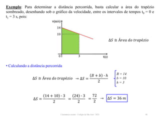 Cinemática escalar - Colégio de São José / 2023 40
Exemplo: Para determinar a distância percorrida, basta calcular a área do trapézio
sombreado, desenhando sob o gráfico da velocidade, entre os intervalos de tempos t0 = 0 e
t1 = 3 s, pois:
∆𝑆 ≅ Á𝑟𝑒𝑎 𝑑𝑜 𝑡𝑟𝑎𝑝é𝑧𝑖𝑜
• Calculando a distância percorrida
∆𝑆 ≅ Á𝑟𝑒𝑎 𝑑𝑜 𝑡𝑟𝑎𝑝é𝑧𝑖𝑜 → ∆𝑆 =
𝐵 + 𝑏 ∙ ℎ
2
B = 14
b = 10
h = 3
∆𝑆 =
14 + 10 ∙ 3
2
=
24 ∙ 3
2
=
72
2
→ ∆𝑆 = 36 𝑚
 