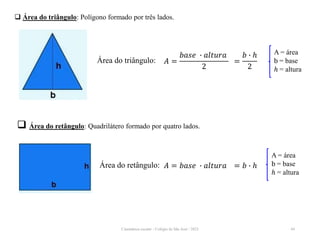 Cinemática escalar - Colégio de São José / 2023 44
 Área do triângulo: Polígono formado por três lados.
Área do triângulo: 𝐴 =
𝑏𝑎𝑠𝑒 ∙ 𝑎𝑙𝑡𝑢𝑟𝑎
2
=
𝑏 ∙ ℎ
2
A = área
b = base
ℎ = altura
 Área do retângulo: Quadrilátero formado por quatro lados.
Área do retângulo: 𝐴 = 𝑏𝑎𝑠𝑒 ∙ 𝑎𝑙𝑡𝑢𝑟𝑎 = 𝑏 ∙ ℎ
A = área
b = base
ℎ = altura
 