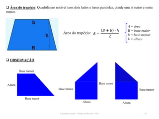 Cinemática escalar - Colégio de São José / 2023 45
 Área do trapézio: Quadrilátero notável com dois lados e bases paralelas, donde uma é maior e outra
menor.
𝐴 =
𝐵 + 𝑏 ∙ ℎ
2
A = área
B = base maior
b = base menor
h = altura
Área do trapézio:
 OBSERVAÇÃO
Base maior
Base menor
Altura
Base menor
Altura
Base maior
Base menor
Altura
 