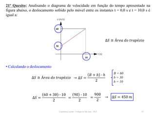Cinemática escalar - Colégio de São José / 2023 47
21º Quesito: Analisando o diagrama de velocidade em função do tempo apresentado na
figura abaixo, o deslocamento sofrido pelo móvel entre os instantes t = 0,0 s e t = 10,0 s é
igual a:
∆𝑆 ≅ Á𝑟𝑒𝑎 𝑑𝑜 𝑡𝑟𝑎𝑝é𝑧𝑖𝑜
• Calculando o deslocamento
∆𝑆 ≅ Á𝑟𝑒𝑎 𝑑𝑜 𝑡𝑟𝑎𝑝é𝑧𝑖𝑜 → ∆𝑆 =
𝐵 + 𝑏 ∙ ℎ
2
B = 60
b = 30
h = 10
∆𝑆 =
60 + 30 ∙ 10
2
=
90 ∙ 10
2
=
900
2
→ ∆𝑆 = 450 𝑚
60
30
10
 