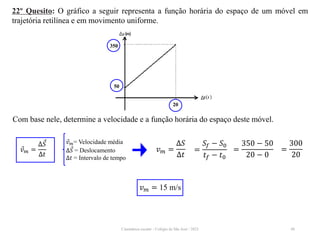 Cinemática escalar - Colégio de São José / 2023 48
22º Quesito: O gráfico a seguir representa a função horária do espaço de um móvel em
trajetória retilínea e em movimento uniforme.
Com base nele, determine a velocidade e a função horária do espaço deste móvel.
𝑣𝑚 = 15 m/s
𝑣𝑚= Velocidade média
∆𝑆 = Deslocamento
∆𝑡 = Intervalo de tempo
𝑣𝑚 =
∆𝑆
∆𝑡
𝑣𝑚 =
∆𝑆
∆𝑡
=
𝑆𝑓 − 𝑆0
𝑡𝑓 − 𝑡0
=
350 − 50
20 − 0
=
300
20
350
50
20
 
