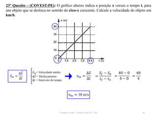 Cinemática escalar - Colégio de São José / 2023 49
23° Quesito – (COVEST-PE): O gráfico abaixo indica a posição x versus o tempo t, para
um objeto que se desloca no sentido do eixo-x crescente. Calcule a velocidade do objeto em
km/h.
𝑣𝑚 = 10 m/s
𝑣𝑚= Velocidade média
∆𝑆 = Deslocamento
∆𝑡 = Intervalo de tempo
𝑣𝑚 =
∆𝑆
∆𝑡
𝑣𝑚 =
∆𝑆
∆𝑡
=
𝑆𝑓 − 𝑆0
𝑡𝑓 − 𝑡0
=
40 − 0
4 − 0
=
40
4
 