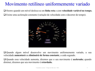 Cinemática escalar - Colégio de São José / 2023 5
Movimento retilíneo uniformemente variado
 Ocorre quando um móvel desloca-se em linha reta e com velocidade variável no tempo.
 Existe uma aceleração constante (variação da velocidade com o decorrer do tempo).
 Quando algum móvel desenvolve um movimento uniformemente variado, a sua
velocidade aumentará ou diminuirá de forma constante, a cada segundo.
 Quando essa velocidade aumenta, dizemos que o seu movimento é acelerado; quando
diminui, dizemos que seu movimento é retardado.
 