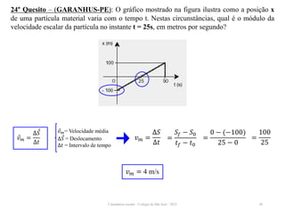 Cinemática escalar - Colégio de São José / 2023 50
24° Quesito – (GARANHUS-PE): O gráfico mostrado na figura ilustra como a posição x
de uma partícula material varia com o tempo t. Nestas circunstâncias, qual é o módulo da
velocidade escalar da partícula no instante t = 25s, em metros por segundo?
𝑣𝑚 = 4 m/s
𝑣𝑚= Velocidade média
∆𝑆 = Deslocamento
∆𝑡 = Intervalo de tempo
𝑣𝑚 =
∆𝑆
∆𝑡
𝑣𝑚 =
∆𝑆
∆𝑡
=
𝑆𝑓 − 𝑆0
𝑡𝑓 − 𝑡0
=
0 − (−100)
25 − 0
=
100
25
 