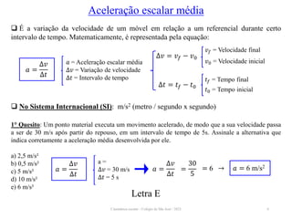Cinemática escalar - Colégio de São José / 2023 6
Aceleração escalar média
 É a variação da velocidade de um móvel em relação a um referencial durante certo
intervalo de tempo. Matematicamente, é representada pela equação:
𝑎 = Aceleração escalar média
∆𝑣 = Variação de velocidade
∆𝑡 = Intervalo de tempo
𝑎 =
∆𝑣
∆𝑡
∆𝑣 = 𝑣𝑓 − 𝑣0
𝑣𝑓 = Velocidade final
𝑣0 = Velocidade inicial
∆𝑡 = 𝑡𝑓 − 𝑡0
𝑡𝑓 = Tempo final
𝑡0 = Tempo inicial
 No Sistema Internacional (SI): m/s2 (metro / segundo x segundo)
1° Quesito: Um ponto material executa um movimento acelerado, de modo que a sua velocidade passa
a ser de 30 m/s após partir do repouso, em um intervalo de tempo de 5s. Assinale a alternativa que
indica corretamente a aceleração média desenvolvida por ele.
a) 2,5 m/s²
b) 0,5 m/s²
c) 5 m/s²
d) 10 m/s²
e) 6 m/s²
a =
∆𝑣 = 30 m/s
∆𝑡 = 5 s
𝑎 =
∆𝑣
∆𝑡
𝑎 =
∆𝑣
∆𝑡
=
30
5
= 6 → 𝑎 = 6 m/s2
Letra E
 