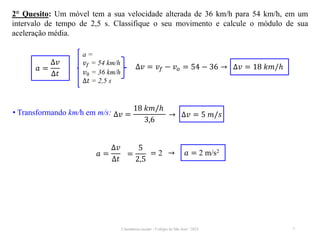 Cinemática escalar - Colégio de São José / 2023 7
2° Quesito: Um móvel tem a sua velocidade alterada de 36 km/h para 54 km/h, em um
intervalo de tempo de 2,5 s. Classifique o seu movimento e calcule o módulo de sua
aceleração média.
𝑎 =
∆𝑣
∆𝑡
=
5
2,5
= 2 → 𝑎 = 2 m/s2
a =
𝑣𝑓 = 54 km/h
𝑣0 = 36 km/h
∆𝑡 = 2,5 s
𝑎 =
∆𝑣
∆𝑡
∆𝑣 = 𝑣𝑓 − 𝑣𝑜 = 54 − 36 → ∆𝑣 = 18 𝑘𝑚/ℎ
• Transformando km/h em m/s: ∆𝑣 =
18 𝑘𝑚/ℎ
3,6
→ ∆𝑣 = 5 𝑚/𝑠
 