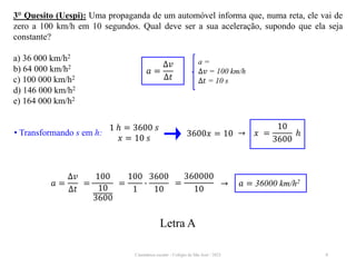 Cinemática escalar - Colégio de São José / 2023 8
3° Quesito (Uespi): Uma propaganda de um automóvel informa que, numa reta, ele vai de
zero a 100 km/h em 10 segundos. Qual deve ser a sua aceleração, supondo que ela seja
constante?
a) 36 000 km/h2
b) 64 000 km/h2
c) 100 000 km/h2
d) 146 000 km/h2
e) 164 000 km/h2
a =
∆𝑣 = 100 km/h
∆𝑡 = 10 s
𝑎 =
∆𝑣
∆𝑡
Letra A
• Transformando s em h:
1 ℎ = 3600 𝑠
𝑥 = 10 𝑠
3600𝑥 = 10 → 𝑥 =
10
3600
ℎ
=
100
10
3600
𝑎 =
∆𝑣
∆𝑡
=
100
1
∙
3600
10
→ 𝑎 = 36000 km/h2
=
360000
10
 