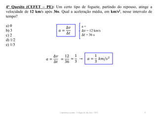 Cinemática escalar - Colégio de São José / 2023 9
4° Quesito (CEFET – PE): Um certo tipo de foguete, partindo do repouso, atinge a
velocidade de 12 km/s após 36s. Qual a aceleração média, em km/s2, nesse intervalo de
tempo?
a) 0
b) 3
c) 2
d) 1/2
e) 1/3
a =
∆𝑣 = 12 km/s
∆𝑡 = 36 s
𝑎 =
∆𝑣
∆𝑡
𝑎 =
∆𝑣
∆𝑡
=
12
36
=
1
3
→ 𝑎 =
1
3
𝑘𝑚/𝑠2
 