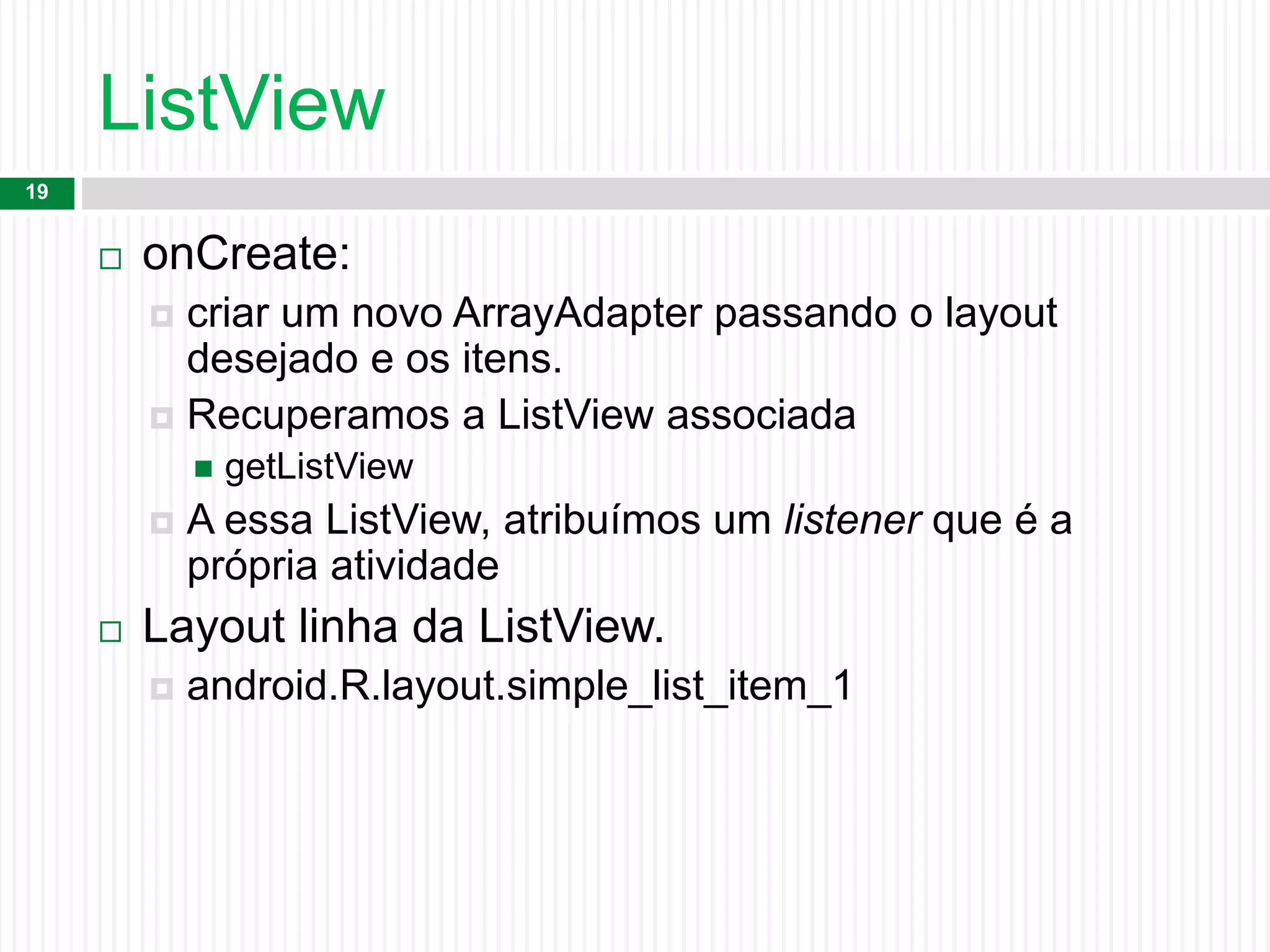 ListView
19
 onCreate:
 criar um novo ArrayAdapter passando o layout
desejado e os itens.
 Recuperamos a ListView associada
 getListView
 A essa ListView, atribuímos um listener que é a
própria atividade
 Layout linha da ListView.
 android.R.layout.simple_list_item_1
 