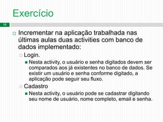 Exercício
15
 Incrementar na aplicação trabalhada nas
últimas aulas duas activities com banco de
dados implementado:
 Login.
 Nesta activity, o usuário e senha digitados devem ser
comparados aos já existentes no banco de dados. Se
existir um usuário e senha conforme digitado, a
aplicação pode seguir seu fluxo.
 Cadastro
 Nesta activity, o usuário pode se cadastrar digitando
seu nome de usuário, nome completo, email e senha.
 
