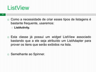 ListView
17
 Como a necessidade de criar esses tipos de listagens é
bastante frequente, usaremos:
 ListActivity.
 Esta classe já possui um widget ListView associado
bastando que a ele seja atribuído um ListAdapter para
prover os itens que serão exibidos na lista.
 Semelhante ao Spinner.
 